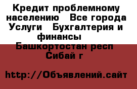 Кредит проблемному населению - Все города Услуги » Бухгалтерия и финансы   . Башкортостан респ.,Сибай г.